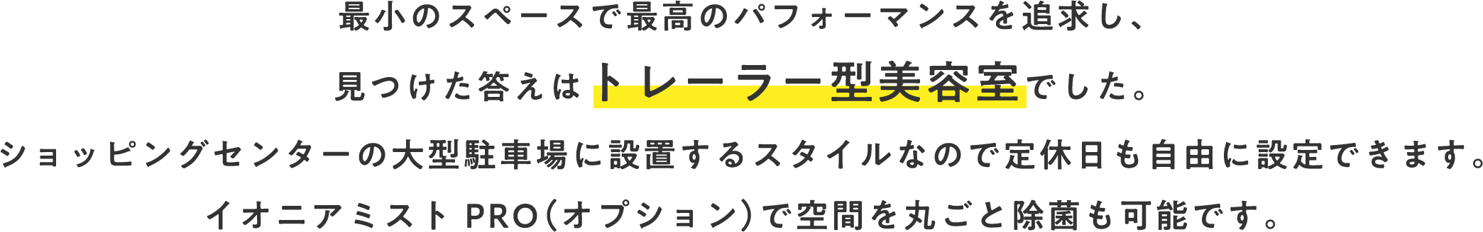 最小のスペースで最高のパフォーマンスを追求し、見つけた答えはトレーラー型理美容室でした。ショッピングセンターの大型駐車場に設置するスタイルなので定休日も自由に設定できます。イオニアミスト PRO（オプション）で空間を丸ごと除菌も可能です。